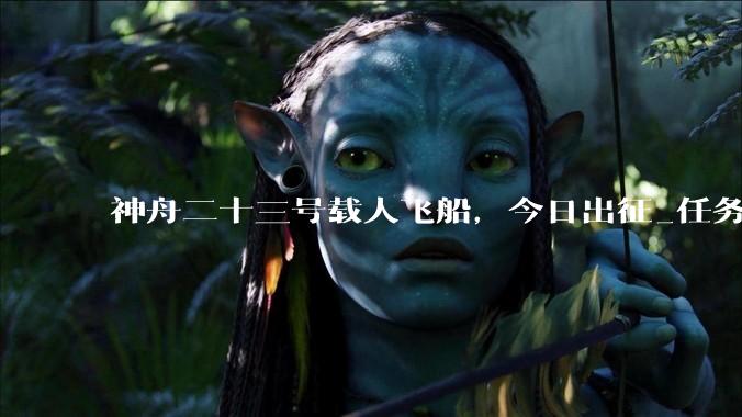 神舟二十三号载人飞船，今日出征_任务_空间站_飞行